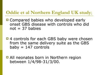 Oddie et al Northern England UK study ; Compared babies who developed early onset GBS disease with controls who did not = 37 babies 4 controls for each GBS baby were chosen from the same delivery suite as the GBS baby = 147 controls All neonates born in Northern region between 1/4/98-31/3/00. 