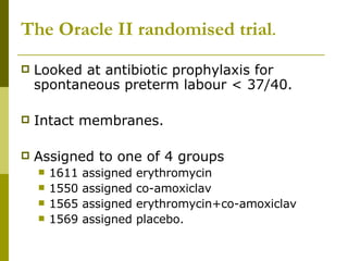 The Oracle II randomised trial . Looked at antibiotic prophylaxis for spontaneous preterm labour < 37/40. Intact membranes. Assigned to one of 4 groups 1611 assigned erythromycin 1550 assigned co-amoxiclav 1565 assigned erythromycin+co-amoxiclav 1569 assigned placebo. 