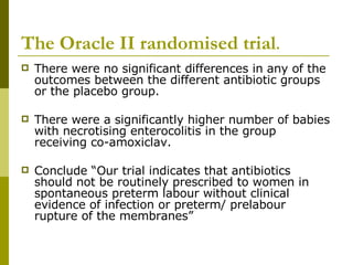 The Oracle II randomised trial . There were no significant differences in any of the outcomes between the different antibiotic groups or the placebo group. There were a significantly higher number of babies with necrotising enterocolitis in the group receiving co-amoxiclav. Conclude “Our trial indicates that antibiotics should not be routinely prescribed to women in spontaneous preterm labour without clinical evidence of infection or preterm/ prelabour rupture of the membranes” 