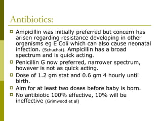 Antibiotics: Ampicillin was initially preferred but concern has arisen regarding resistance developing in other organisms eg E Coli which can also cause neonatal infection.  (Schuchat).  Ampicillin has a broad spectrum and is quick acting. Penicillin G now preferred, narrower spectrum, however is not as quick acting. Dose of 1.2 gm stat and 0.6 gm 4 hourly until birth.  Aim for at least two doses before baby is born. No antibiotic 100% effective, 10% will be ineffective  (Grimwood et al) 