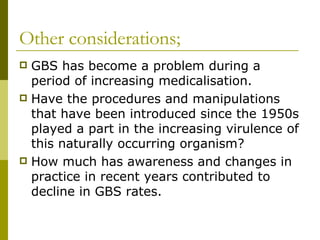 Other considerations; GBS has become a problem during a period of increasing medicalisation. Have the procedures and manipulations that have been introduced since the 1950s played a part in the increasing virulence of this naturally occurring organism? How much has awareness and changes in practice in recent years contributed to decline in GBS rates. 