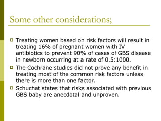 Some other considerations; Treating women based on risk factors will result in treating 16% of pregnant women with IV antibiotics to prevent 90% of cases of GBS disease in newborn occurring at a rate of 0.5:1000. The Cochrane studies did not prove any benefit in treating most of the common risk factors unless there is more than one factor. Schuchat states that risks associated with previous GBS baby are anecdotal and unproven. 