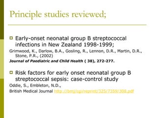Principle studies reviewed; Early-onset neonatal group B streptococcal infections in New Zealand 1998-1999; Grimwood, K., Darlow, B.A., Gosling, R., Lennon, D.R., Martin, D.R., Stone, P.R., (2002) Journal of Paediatric and Child Health  ( 38), 272-277. Risk factors for early onset neonatal group B streptococcal sepsis: case-control study Oddie, S., Embleton, N.D.,  British Medical Journal  http://bmj/cgi/reprint/325/7359/308.pdf 