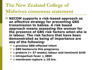 The New Zealand College of Midwives consensus statement NZCOM supports a risk-based approach as an effective strategy for preventing GBS transmission to babies. A risk based approach means assessing the woman for the presence of GBS risk factors when she is in labour. The risk factors that have been demonstrated as being of importance are any of the following:  o  previous GBS-affected infant  o  GBS bacteruria this pregnancy  o  preterm (< 37 weeks) labour and imminent birth  o  intrapartum fever  >  380C  o  membrane rupture  >  18 hrs.  