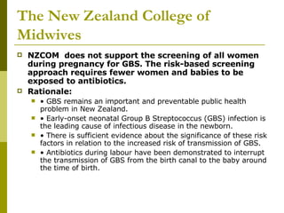 The New Zealand College of Midwives NZCOM  does not support the screening of all women during pregnancy for GBS. The risk-based screening approach requires fewer women and babies to be exposed to antibiotics.  Rationale:  •  GBS remains an important and preventable public health problem in New Zealand.  •  Early-onset neonatal Group B Streptococcus (GBS) infection is the leading cause of infectious disease in the newborn.  •  There is sufficient evidence about the significance of these risk factors in relation to the increased risk of transmission of GBS.  •  Antibiotics during labour have been demonstrated to interrupt the transmission of GBS from the birth canal to the baby around the time of birth.  