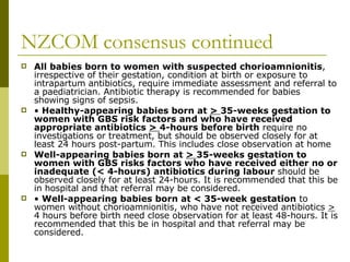NZCOM consensus continued All babies born to women with suspected chorioamnionitis , irrespective of their gestation, condition at birth or exposure to intrapartum antibiotics, require immediate assessment and referral to a paediatrician. Antibiotic therapy is recommended for babies showing signs of sepsis.  •  Healthy-appearing babies born at  >  35-weeks gestation to women with GBS risk factors and who have received appropriate antibiotics  >  4-hours before birth  require no investigations or treatment, but should be observed closely for at least 24 hours post-partum. This includes close observation at home Well-appearing babies born at  >  35-weeks gestation to women with GBS risks factors who have received either no or inadequate (< 4-hours) antibiotics during labour  should be observed closely for at least 24-hours. It is recommended that this be in hospital and that referral may be considered.  •  Well-appearing babies born at < 35-week gestation  to women without chorioamnionitis, who have not received antibiotics  >  4 hours before birth need close observation for at least 48-hours. It is recommended that this be in hospital and that referral may be considered.  