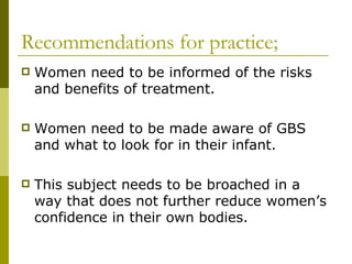 Recommendations for practice; Women need to be informed of the risks and benefits of treatment. Women need to be made aware of GBS and what to look for in their infant. This subject needs to be broached in a way that does not further reduce women’s confidence in their own bodies. 