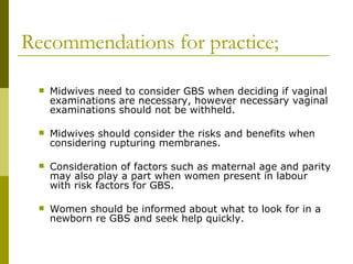 Recommendations for practice; Midwives need to consider GBS when deciding if vaginal examinations are necessary, however necessary vaginal examinations should not be withheld. Midwives should consider the risks and benefits when considering rupturing membranes. Consideration of factors such as maternal age and parity may also play a part when women present in labour with risk factors for GBS. Women should be informed about what to look for in a newborn re GBS and seek help quickly. 