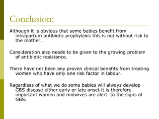 Conclusion: Although it is obvious that some babies benefit from intrapartum antibiotic prophylaxis this is not without risk to the mother. Consideration also needs to be given to the growing problem of antibiotic resistance. There have not been any proven clinical benefits from treating women who have only one risk factor in labour. Regardless of what we do some babies will always develop GBS disease either early or late onset it is therefore important women and midwives are alert  to the signs of GBS.  