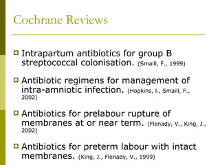 Cochrane Reviews Intrapartum antibiotics for group B streptococcal colonisation.  (Smaill, F., 1999) Antibiotic regimens for management of intra-amniotic infection.  (Hopkins, l., Smaill, F., 2002) Antibiotics for prelabour rupture of membranes at or near term.  (Flenady, V., King, J., 2002) Antibiotics for preterm labour with intact membranes.  (King, J., Flenady, V., 1999) 