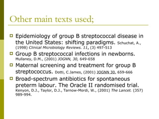 Other main texts used; Epidemiology of group B streptococcal disease in the United States: shifting paradigms.  Schuchat, A., (1998)  Clinical Microbiology Reviews. 11 ,  (3) 497-513 Group B streptococcal infections in newborns.  Mullaney, D.M., (2001)  JOGNN, 30,  649-658 Maternal screening and treatment for group B streptococcus.  Dotti, C.James, (2001)  JOGNN 30.  659-666 Broad-spectrum antibiotics for spontaneous preterm labour. The Oracle II randomised trial.  Kenyon, D.J., Taylor, D.J., Tarnow-Mordi, W., (2001)  The Lancet.  (357) 989-994. 