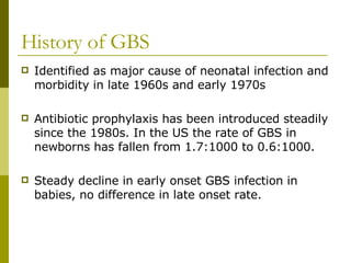 History of GBS Identified as major cause of neonatal infection and morbidity in late 1960s and early 1970s Antibiotic prophylaxis has been introduced steadily since the 1980s. In the US the rate of GBS in newborns has fallen from 1.7:1000 to 0.6:1000. Steady decline in early onset GBS infection in babies, no difference in late onset rate. 