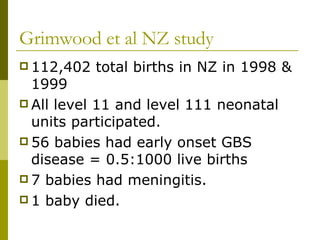 Grimwood et al NZ study 112,402 total births in NZ in 1998 & 1999 All level 11 and level 111 neonatal units participated. 56 babies had early onset GBS disease = 0.5:1000 live births  7 babies had meningitis. 1 baby died. 