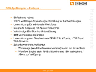 GBS AppDesigner – Features




                                                                     Hauptmerkmale
    Einfach und robust
    100 % webfähige Anwendungsentwicklung für Fachabteilungen
    Unterstützung für individuelle Workflows
    Integrierte Kopplung mit Apple iPhone/iPad
    Vollständige IBM Domino Unterstützung
    IBM Connections Integration
    Unterstützung von Standards wie BPMN 2.0, XForms, HTML5 und
     Web Services
    Zukunftsweisende Architektur
        Werkzeuge (Workflow/Masken Modeler) laufen auf Java-Stack
        Workflow Engine steht für IBM Domino und IBM Websphere /
          JBoss zur Verfügung




                              www.gbs.com
 