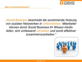 Was ist Social Business?




„Social Business beschreibt die zunehmende Nutzung
von sozialen Netzwerken in Unternehmen. Mitarbeiter
    können durch Social Business ihr Wissen intuitiv
 teilen, sich umfassend vernetzen und somit effektiver
                 zusammenzuarbeiten.“




                           www.gbs.com
 