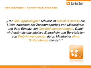 GBS AppDesigner – Auf dem Weg zu Social Apps




„Der GBS AppDesigner schließt im Social Business die
 Lücke zwischen der Zusammenarbeit von Mitarbeitern
 und dem Einsatz von Geschäftsanwendungen. Damit
wird erstmals das intuitive Entwickeln und Bereitstellen
    von Web-Anwendungen durch Mitarbeiter ohne
               IT-Kenntnisse möglich.“




                             www.gbs.com
 
