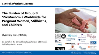 Clinical Infectious Diseases
The Burden of Group B
Streptococcus Worldwide for
Pregnant Women, Stillbirths,
and Children
Overview presentation
On behalf of the Clinical Infectious Diseases GBS Burden
estimation expert group
https://academic.oup.com/cid/issue/65/suppl_2 #GBSburden #momandbaby
 