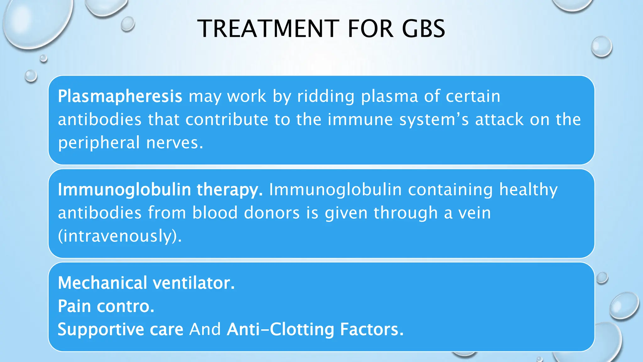 TREATMENT FOR GBS
Plasmapheresis may work by ridding plasma of certain
antibodies that contribute to the immune system’s attack on the
peripheral nerves.
Immunoglobulin therapy. Immunoglobulin containing healthy
antibodies from blood donors is given through a vein
(intravenously).
Mechanical ventilator.
Pain contro.
Supportive care And Anti-Clotting Factors.
 