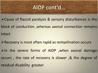 AIDP cont’d…
Cause of flaccid paralysis & sensory disturbances is the
block of conduction ,whereas axonal connection remains
intact
Recovery is most often rapid as remyelination occurs
In the severe forms of AIDP ,when axonal damage
occurs , the rate of recovery is slower ,& the degree of
residual disability greater
 