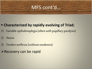 MFS cont’d…
 Characterized by rapidly evolving of Triad;
1) Variable opthalmoplegia(often withpupillary paralysis)
2) Ataxia
3) Tendon areflexia (withoutweakness)
Recovery can be rapid
 