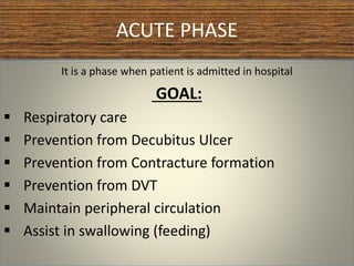 ACUTE PHASE
It is a phase when patient is admitted in hospital
GOAL:
 Respiratory care
 Prevention from Decubitus Ulcer
 Prevention from Contracture formation
 Prevention from DVT
 Maintain peripheral circulation
 Assist in swallowing (feeding)
 