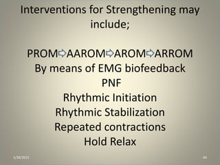 Interventions for Strengthening may
include;
PROM AAROM AROM ARROM
By means of EMG biofeedback
PNF
Rhythmic Initiation
Rhythmic Stabilization
Repeated contractions
Hold Relax
1/30/2015 64
 