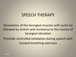 SPEECH THERAPY
Stimulation of the laryngeal muscles with quick ice
followed by stretch and resistance to the motion of
laryngeal elevation
Promote controlled exhalation during speech with
resisted breathing exercises
1/30/2015 76
 