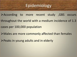 Epidemiology
According to more recent study ,GBS occurs
throughout the world with a medium incidence of 1.3
cases per 100,000 population
Males are more commonly affected than females
Peaks in young adults and in elderly
 