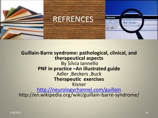 REFRENCES
Guillain-Barre syndrome: pathological, clinical, and
therapeutical aspects
By Silvia Iannello
PNF in practice –An illustrated guide
Adler ,Beckers ,Buck
Therapeutic exercises
Kisner
http://neurologychannel.com/guillain
http://en.wikipedia.org/wiki/guillain-barre-syndrome/
1/30/2015 81
 