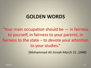 GOLDEN WORDS
“Your main occupation should be — in fairness
to yourself, in fairness to your parents, in
fairness to the state – to devote your attention
to your studies.”
(Mohammad Ali Jinnah-March 21 ,1948)
1/30/2015 82
 