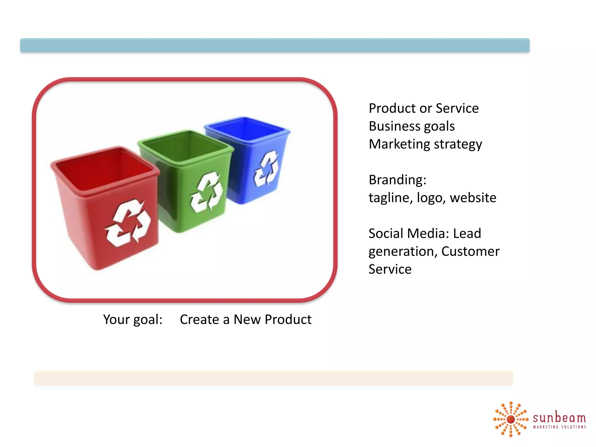 Product or Service
                                    Business goals
                                    Marketing strategy

                                    Branding:
                                    tagline, logo, website

                                    Social Media: Lead
                                    generation, Customer
                                    Service


Your goal:   Create a New Product
 