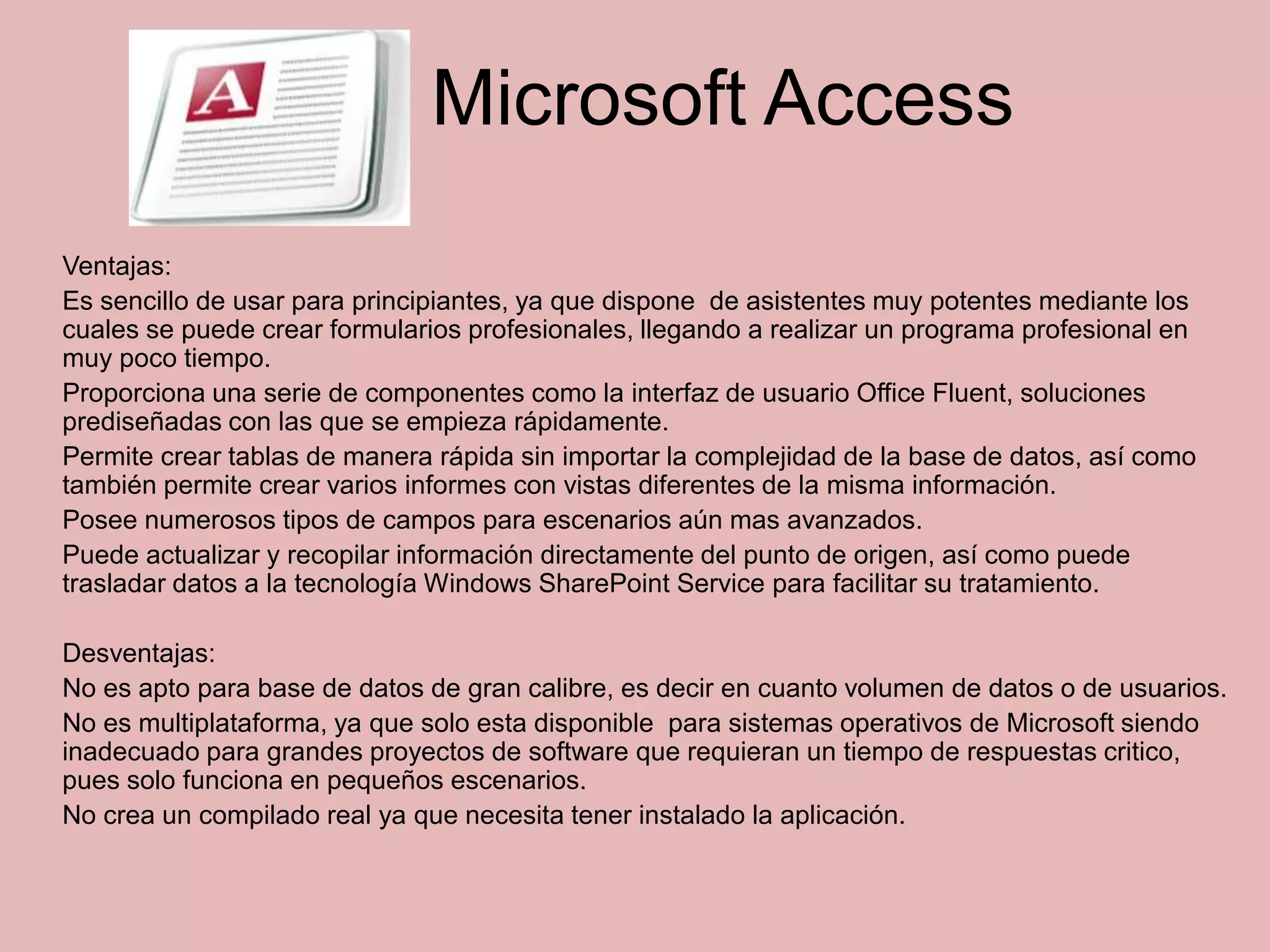 Microsoft Access
Ventajas:
Es sencillo de usar para principiantes, ya que dispone de asistentes muy potentes mediante los
cuales se puede crear formularios profesionales, llegando a realizar un programa profesional en
muy poco tiempo.
Proporciona una serie de componentes como la interfaz de usuario Office Fluent, soluciones
prediseñadas con las que se empieza rápidamente.
Permite crear tablas de manera rápida sin importar la complejidad de la base de datos, así como
también permite crear varios informes con vistas diferentes de la misma información.
Posee numerosos tipos de campos para escenarios aún mas avanzados.
Puede actualizar y recopilar información directamente del punto de origen, así como puede
trasladar datos a la tecnología Windows SharePoint Service para facilitar su tratamiento.

Desventajas:
No es apto para base de datos de gran calibre, es decir en cuanto volumen de datos o de usuarios.
No es multiplataforma, ya que solo esta disponible para sistemas operativos de Microsoft siendo
inadecuado para grandes proyectos de software que requieran un tiempo de respuestas critico,
pues solo funciona en pequeños escenarios.
No crea un compilado real ya que necesita tener instalado la aplicación.
 