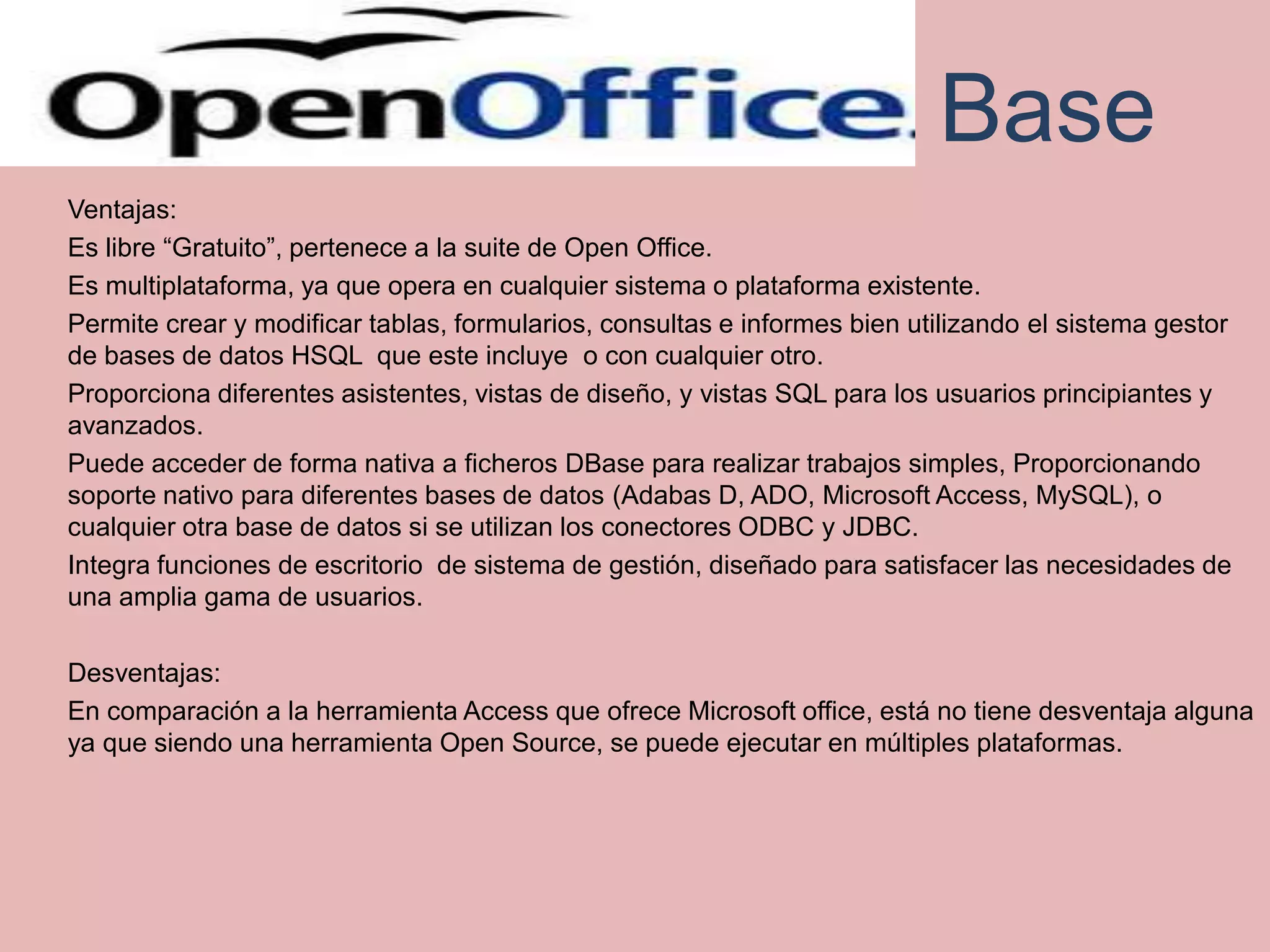 Base
Ventajas:
Es libre “Gratuito”, pertenece a la suite de Open Office.
Es multiplataforma, ya que opera en cualquier sistema o plataforma existente.
Permite crear y modificar tablas, formularios, consultas e informes bien utilizando el sistema gestor
de bases de datos HSQL que este incluye o con cualquier otro.
Proporciona diferentes asistentes, vistas de diseño, y vistas SQL para los usuarios principiantes y
avanzados.
Puede acceder de forma nativa a ficheros DBase para realizar trabajos simples, Proporcionando
soporte nativo para diferentes bases de datos (Adabas D, ADO, Microsoft Access, MySQL), o
cualquier otra base de datos si se utilizan los conectores ODBC y JDBC.
Integra funciones de escritorio de sistema de gestión, diseñado para satisfacer las necesidades de
una amplia gama de usuarios.

Desventajas:
En comparación a la herramienta Access que ofrece Microsoft office, está no tiene desventaja alguna
ya que siendo una herramienta Open Source, se puede ejecutar en múltiples plataformas.
 