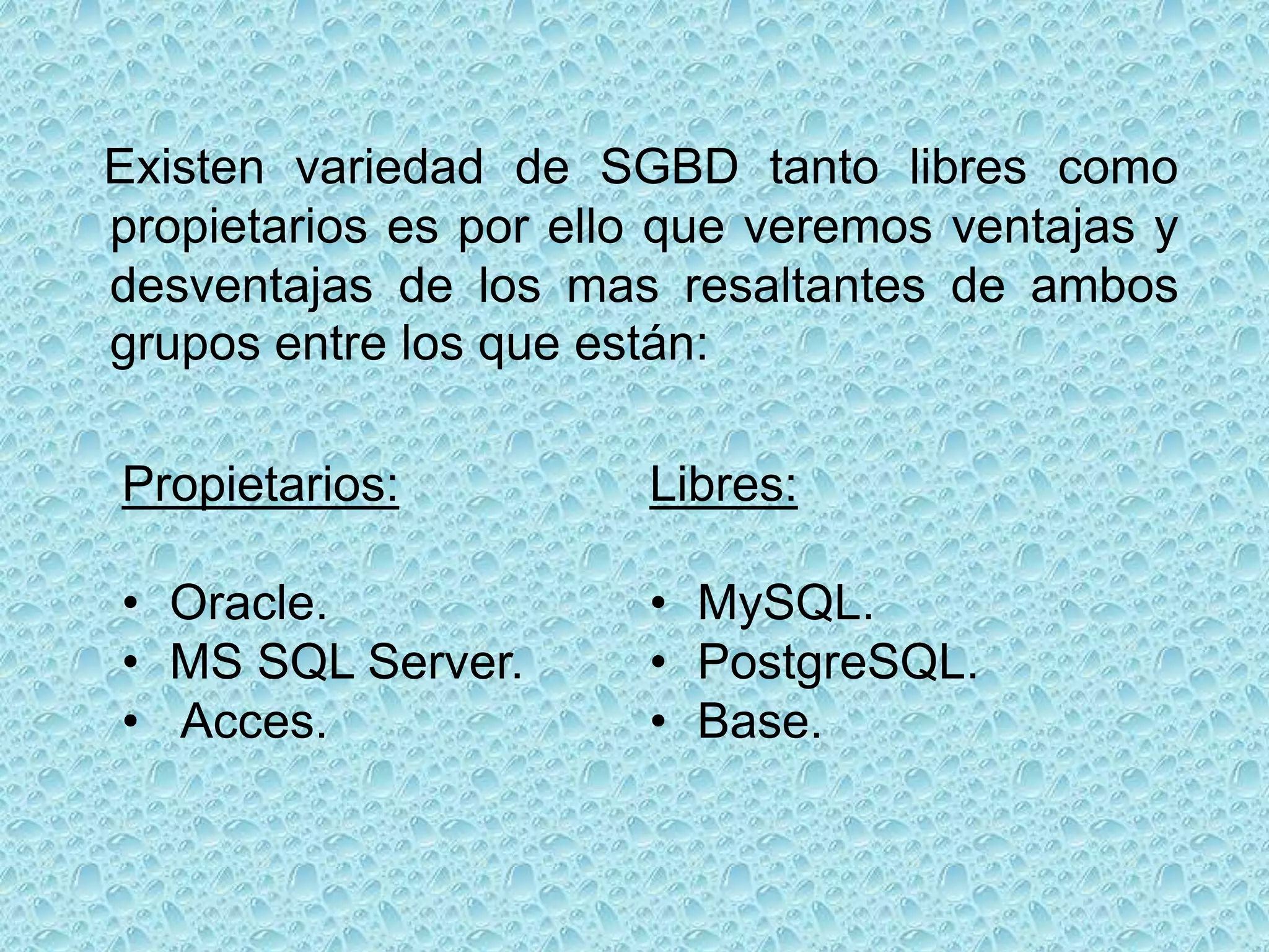 Existen variedad de SGBD tanto libres como
propietarios es por ello que veremos ventajas y
desventajas de los mas resaltantes de ambos
grupos entre los que están:

Propietarios:          Libres:

• Oracle.              • MySQL.
• MS SQL Server.       • PostgreSQL.
• Acces.               • Base.
 