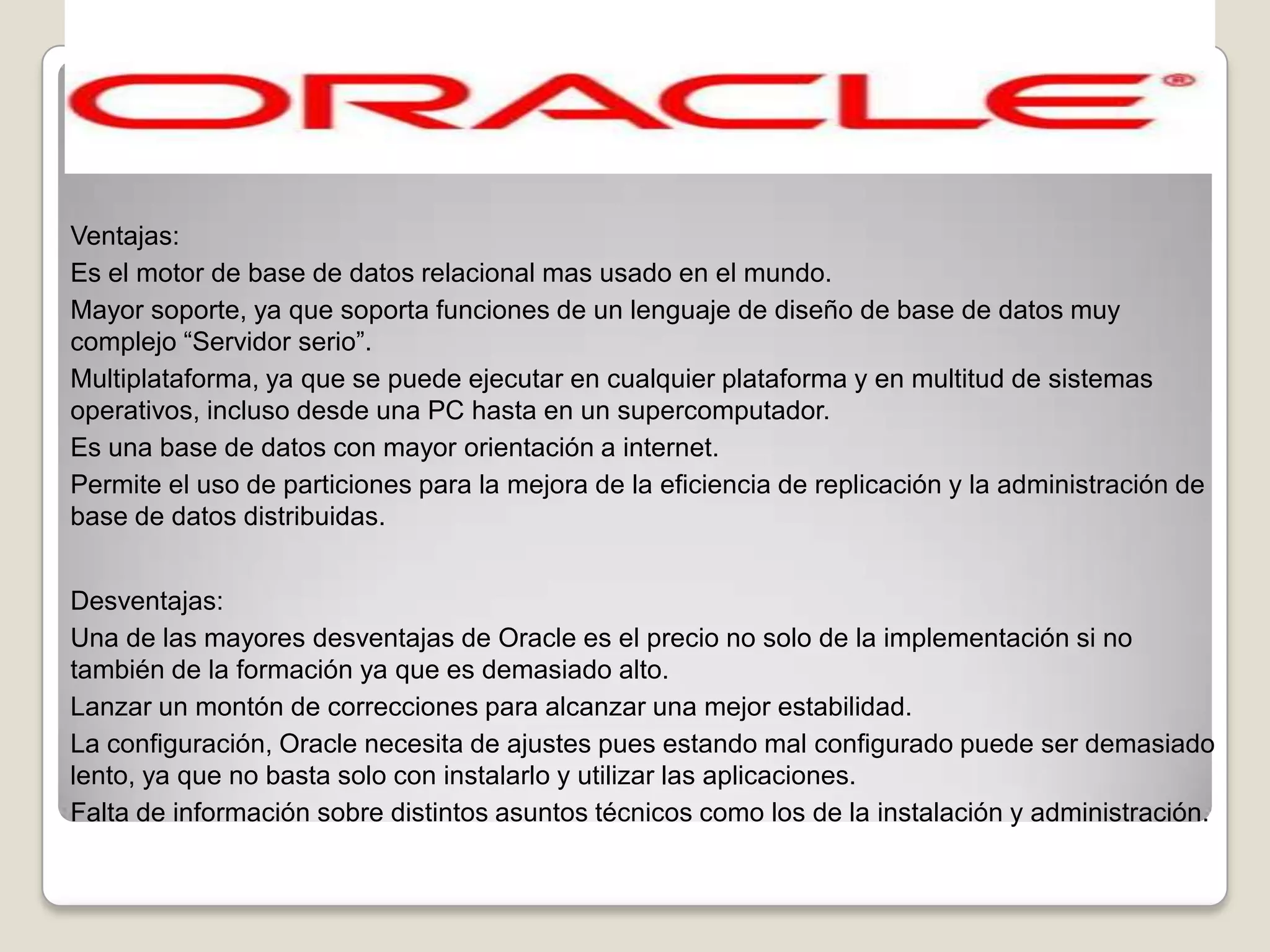 Ventajas:
Es el motor de base de datos relacional mas usado en el mundo.
Mayor soporte, ya que soporta funciones de un lenguaje de diseño de base de datos muy
complejo “Servidor serio”.
Multiplataforma, ya que se puede ejecutar en cualquier plataforma y en multitud de sistemas
operativos, incluso desde una PC hasta en un supercomputador.
Es una base de datos con mayor orientación a internet.
Permite el uso de particiones para la mejora de la eficiencia de replicación y la administración de
base de datos distribuidas.


Desventajas:
Una de las mayores desventajas de Oracle es el precio no solo de la implementación si no
también de la formación ya que es demasiado alto.
Lanzar un montón de correcciones para alcanzar una mejor estabilidad.
La configuración, Oracle necesita de ajustes pues estando mal configurado puede ser demasiado
lento, ya que no basta solo con instalarlo y utilizar las aplicaciones.
Falta de información sobre distintos asuntos técnicos como los de la instalación y administración.
 