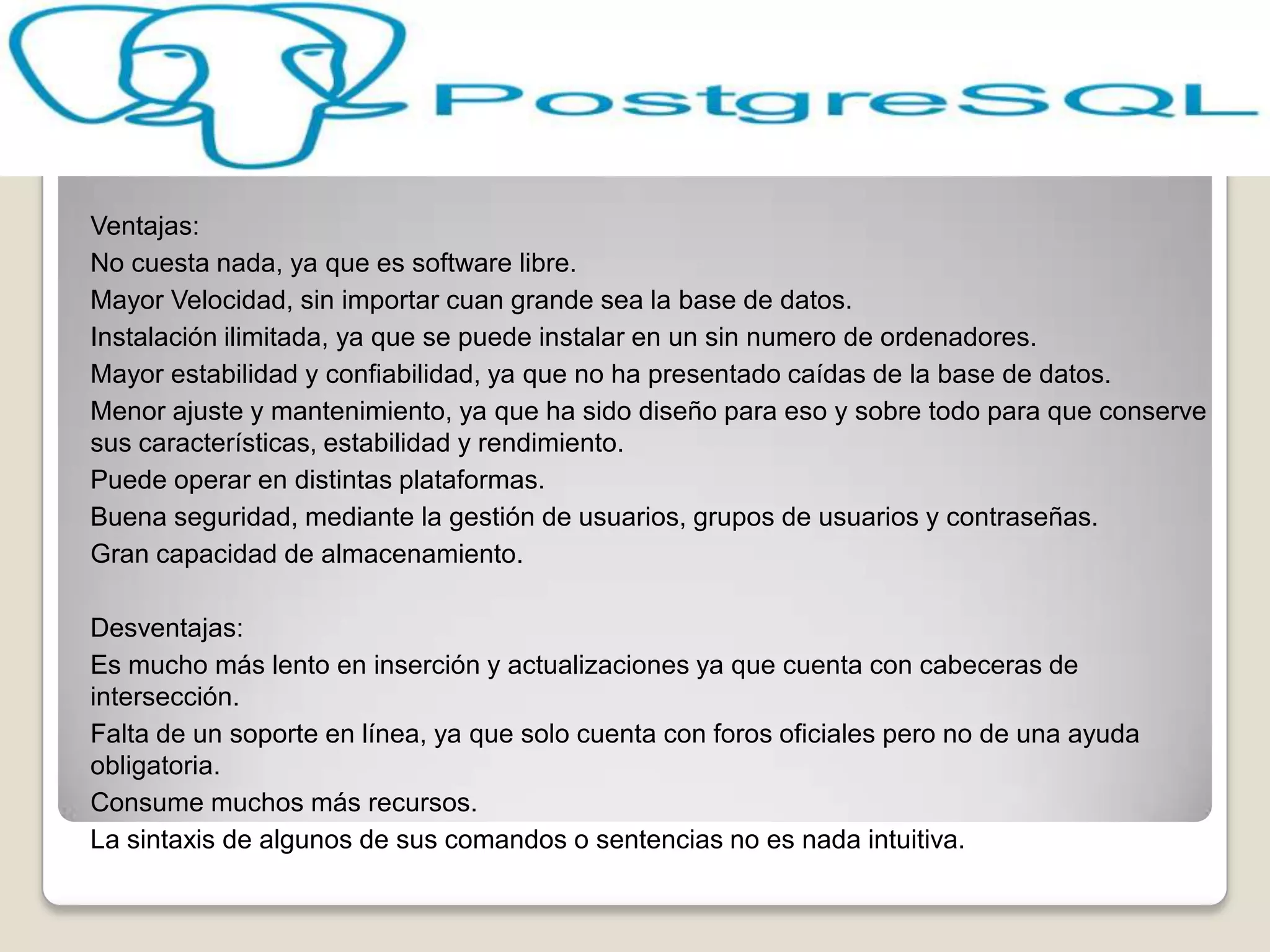 Ventajas:
No cuesta nada, ya que es software libre.
Mayor Velocidad, sin importar cuan grande sea la base de datos.
Instalación ilimitada, ya que se puede instalar en un sin numero de ordenadores.
Mayor estabilidad y confiabilidad, ya que no ha presentado caídas de la base de datos.
Menor ajuste y mantenimiento, ya que ha sido diseño para eso y sobre todo para que conserve
sus características, estabilidad y rendimiento.
Puede operar en distintas plataformas.
Buena seguridad, mediante la gestión de usuarios, grupos de usuarios y contraseñas.
Gran capacidad de almacenamiento.

Desventajas:
Es mucho más lento en inserción y actualizaciones ya que cuenta con cabeceras de
intersección.
Falta de un soporte en línea, ya que solo cuenta con foros oficiales pero no de una ayuda
obligatoria.
Consume muchos más recursos.
La sintaxis de algunos de sus comandos o sentencias no es nada intuitiva.
 
