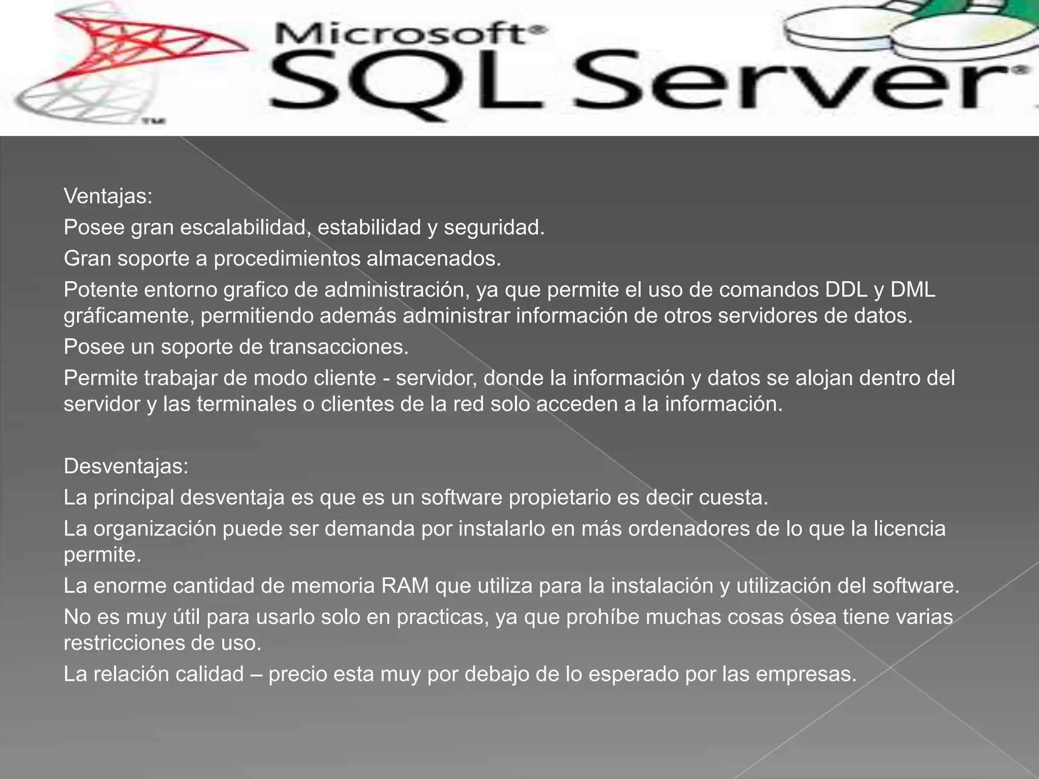 Ventajas:
Posee gran escalabilidad, estabilidad y seguridad.
Gran soporte a procedimientos almacenados.
Potente entorno grafico de administración, ya que permite el uso de comandos DDL y DML
gráficamente, permitiendo además administrar información de otros servidores de datos.
Posee un soporte de transacciones.
Permite trabajar de modo cliente - servidor, donde la información y datos se alojan dentro del
servidor y las terminales o clientes de la red solo acceden a la información.

Desventajas:
La principal desventaja es que es un software propietario es decir cuesta.
La organización puede ser demanda por instalarlo en más ordenadores de lo que la licencia
permite.
La enorme cantidad de memoria RAM que utiliza para la instalación y utilización del software.
No es muy útil para usarlo solo en practicas, ya que prohíbe muchas cosas ósea tiene varias
restricciones de uso.
La relación calidad – precio esta muy por debajo de lo esperado por las empresas.
 