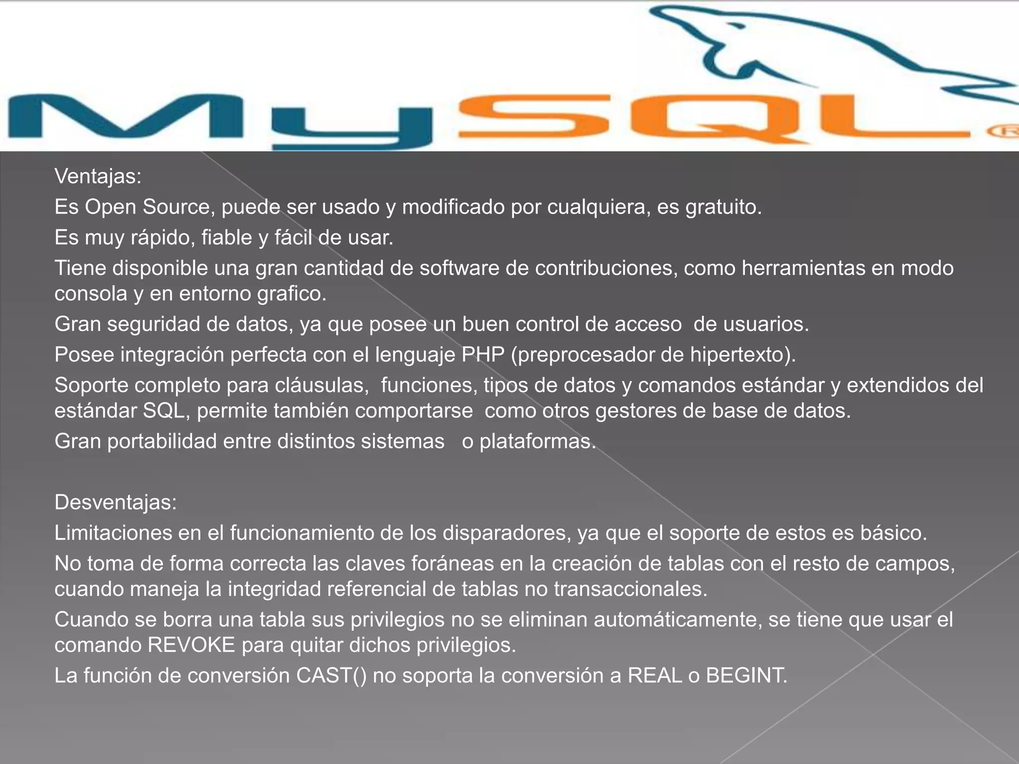 Ventajas:
Es Open Source, puede ser usado y modificado por cualquiera, es gratuito.
Es muy rápido, fiable y fácil de usar.
Tiene disponible una gran cantidad de software de contribuciones, como herramientas en modo
consola y en entorno grafico.
Gran seguridad de datos, ya que posee un buen control de acceso de usuarios.
Posee integración perfecta con el lenguaje PHP (preprocesador de hipertexto).
Soporte completo para cláusulas, funciones, tipos de datos y comandos estándar y extendidos del
estándar SQL, permite también comportarse como otros gestores de base de datos.
Gran portabilidad entre distintos sistemas o plataformas.

Desventajas:
Limitaciones en el funcionamiento de los disparadores, ya que el soporte de estos es básico.
No toma de forma correcta las claves foráneas en la creación de tablas con el resto de campos,
cuando maneja la integridad referencial de tablas no transaccionales.
Cuando se borra una tabla sus privilegios no se eliminan automáticamente, se tiene que usar el
comando REVOKE para quitar dichos privilegios.
La función de conversión CAST() no soporta la conversión a REAL o BEGINT.
 