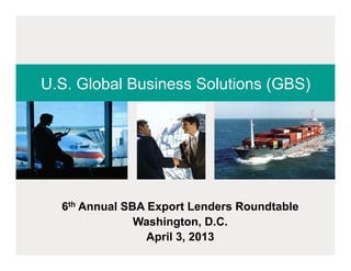 U.S. Global Business Solutions (GBS)




  6th Annual SBA Export Lenders Roundtable
               Washington, D.C.
                 April 3, 2013
 