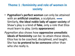 Theme 1 : femininity and role of women in
society
• Pygmalion's perfect woman can only be attained
with an artificial creation, a sculpture.
Similarly, the ideal noble lady of upper society of
Shaw's play is a kind of fake, only a role that Eliza
must learn to play. (only appearance)
Pygmalion also shows how oppressive unrealistic
ideals of femininity can be: to attain these ideals,
Eliza has to be coached, disciplined, and taught.
She has to pretend to be someone other than
who she really is.
 