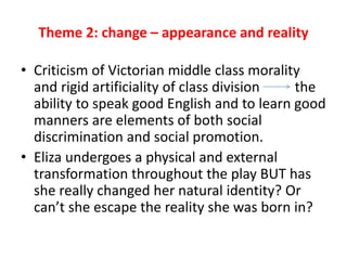 Theme 2: change – appearance and reality
• Criticism of Victorian middle class morality
and rigid artificiality of class division the
ability to speak good English and to learn good
manners are elements of both social
discrimination and social promotion.
• Eliza undergoes a physical and external
transformation throughout the play BUT has
she really changed her natural identity? Or
can’t she escape the reality she was born in?
 