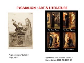 PYGMALION : ART & LITERATURE
Pygmalion and Galatea,
Goya, 1812 Pygmalion and Galatea series, E.
Burne-Jones, 1868-70; 1875-78
 