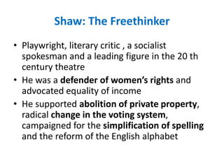 Shaw: The Freethinker
• Playwright, literary critic , a socialist
spokesman and a leading figure in the 20 th
century theatre
• He was a defender of women’s rights and
advocated equality of income
• He supported abolition of private property,
radical change in the voting system,
campaigned for the simplification of spelling
and the reform of the English alphabet
 