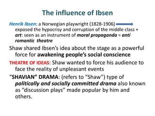 The influence of Ibsen
Henrik Ibsen: a Norwegian playwright (1828-1906)
exposed the hypocrisy and corruption of the middle class +
art: seen as an instrument of moral propaganda = anti
romantic theatre
Shaw shared Ibsen’s idea about the stage as a powerful
force for awakening people’s social conscience
THEATRE OF IDEAS: Shaw wanted to force his audience to
face the reality of unpleasant events
“SHAVIAN” DRAMA: (refers to “Shaw”) type of
politically and socially committed drama also known
as “discussion plays” made popular by him and
others.
 