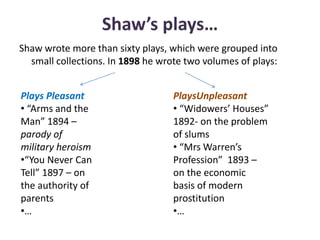 Shaw’s plays…
Shaw wrote more than sixty plays, which were grouped into
small collections. In 1898 he wrote two volumes of plays:
Plays Pleasant
• “Arms and the
Man” 1894 –
parody of
military heroism
•“You Never Can
Tell” 1897 – on
the authority of
parents
•…
PlaysUnpleasant
• “Widowers’ Houses”
1892- on the problem
of slums
• “Mrs Warren’s
Profession” 1893 –
on the economic
basis of modern
prostitution
•…
 