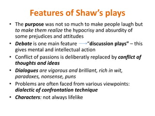 Features of Shaw’s plays
• The purpose was not so much to make people laugh but
to make them realize the hypocrisy and absurdity of
some prejudices and attitudes
• Debate is one main feature “discussion plays” – this
gives mental and intellectual action
• Conflict of passions is deliberatly replaced by conflict of
thoughts and ideas
• Dialogues are vigorous and brilliant, rich in wit,
paradoxes, nonsense, puns
• Problems are often faced from various viewpoints:
dialectic of confrontation technique
• Characters: not always lifelike
 