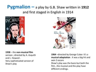 Pygmalion – a play by G.B. Shaw written in 1912
and first staged in English in 1914
1938 – the non-musical film
version ; directed by A. Asquith
and L. Howard .
Very sophisticated version of
Shaw’s play
1964 –directed by George Cukor. It’s a
musical adaptation . It was a big hit and
won 3 oscars
Shaw’s play was the basis but both the
film , the musical and the play have
different endings.
 