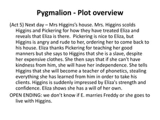 Pygmalion - Plot overview
(Act 5) Next day – Mrs Higgins’s house. Mrs. Higgins scolds
Higgins and Pickering for how they have treated Eliza and
reveals that Eliza is there. Pickering is nice to Eliza, but
Higgins is angry and rude to her, ordering her to come back to
his house. Eliza thanks Pickering for teaching her good
manners but she says to Higgins that she is a slave, despite
her expensive clothes. She then says that if she can't have
kindness from him, she will have her independence. She tells
Higgins that she will become a teacher of phonetics, stealing
everything she has learned from him in order to take his
clients. Higgins is suddenly impressed by Eliza's strength and
confidence. Eliza shows she has a will of her own.
OPEN ENDING: we don’t know if E. marries Freddy or she goes to
live with Higgins.
 