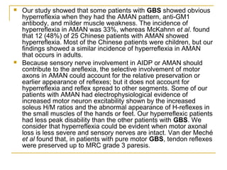  Our study showed that some patients with GBS showed obvious
hyperreflexia when they had the AMAN pattern, anti-GM1
antibody, and milder muscle weakness. The incidence of
hyperreflexia in AMAN was 33%, whereas McKahnn et al. found
that 12 (48%) of 25 Chinese patients with AMAN showed
hyperreflexia. Most of the Chinese patients were children, but our
findings showed a similar incidence of hyperreflexia in AMAN
that occurs in adults.
 Because sensory nerve involvement in AIDP or AMAN should
contribute to the areflexia, the selective involvement of motor
axons in AMAN could account for the relative preservation or
earlier appearance of reflexes; but it does not account for
hyperreflexia and reflex spread to other segments. Some of our
patients with AMAN had electrophysiological evidence of
increased motor neuron excitability shown by the increased
soleus H/M ratios and the abnormal appearance of H-reflexes in
the small muscles of the hands or feet. Our hyperreflexic patients
had less peak disability than the other patients with GBS. We
consider that hyperreflexia could be evident when motor axonal
loss is less severe and sensory nerves are intact. Van der Meché
et al found that, in patients with pure motor GBS, tendon reflexes
were preserved up to MRC grade 3 paresis.
 