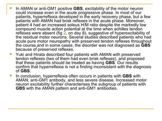  In AMAN or anti-GM1 positive GBS, excitability of the motor neuron
could increase even in the acute progressive phase. In most of our
patients, hyperreflexia developed in the early recovery phase, but a few
patients with AMAN had brisk reflexes in the acute phase. Moreover,
patient 4 had an increased soleus H/M ratio despite the markedly low
compound muscle action potential at the time when achilles tendon
reflexes were absent (fig 2, on day 8), suggestive of hyperexcitability of
the residual motor neurons. Several studies described patients who had
acute pure motor neuropathy with preserved tendon reflexes throughout
the course,and in some cases, the disorder was not diagnosed as GBS
because of preserved reflexes.
 Yuki and Hirata described four patients with AMAN with preserved
tendon reflexes (two of them had even brisk reflexes), and proposed
that these patients should be treated as having GBS. Our results
confirm that hyperreflexia is not a finding inconsistent with the diagnosis
of GBS.
 In conclusion, hyperreflexia often occurs in patients with GBS with
AMAN, anti-GM1 antibody, and less severe disease. Increased motor
neuron excitability further characterises the subgroup of patients with
GBS with the AMAN pattern and anti-GM1 antibodies.
 